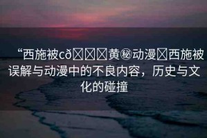 “西施被c??黃秘動漫?西施被誤解與動漫中的不良內(nèi)容，歷史與文化的碰撞