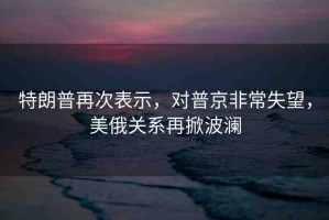 特朗普再次表示，對普京非常失望，美俄關(guān)系再掀波瀾