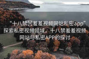 “十八禁?羞羞視頻網(wǎng)站私密app”探索私密視頻領(lǐng)域，十八禁羞羞視頻網(wǎng)站與私密APP的探討