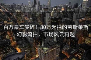 百萬豪車夢碎！80萬起拍的勞斯萊斯幻影流拍，市場風(fēng)云再起