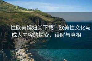 “性歐美婬婦?下載”歐美性文化與成人內容的探索，誤解與真相