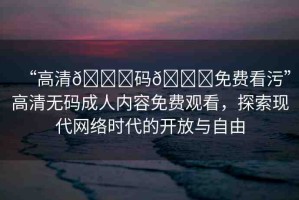 “高清??碼??免費(fèi)看污”高清無碼成人內(nèi)容免費(fèi)觀看，探索現(xiàn)代網(wǎng)絡(luò)時(shí)代的開放與自由
