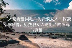 “人與野魯?毛片免費(fèi)浪女人”探索人與野魯，免費(fèi)浪女人與毛片的誤解與真相