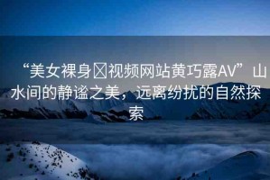 “美女裸身?視頻網(wǎng)站黃巧露AV”山水間的靜謐之美，遠(yuǎn)離紛擾的自然探索