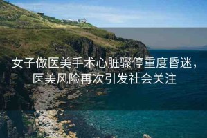 女子做醫(yī)美手術(shù)心臟驟停重度昏迷，醫(yī)美風(fēng)險(xiǎn)再次引發(fā)社會關(guān)注