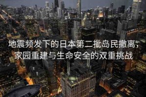 地震頻發(fā)下的日本第二批島民撤離，家園重建與生命安全的雙重挑戰(zhàn)