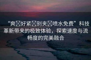 “爽?好緊?別夾?噴水免費”科技革新帶來的極致體驗，探索速度與流暢度的完美融合