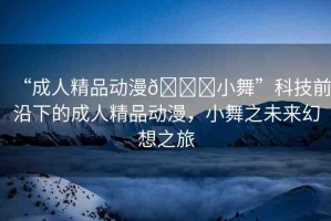“成人精品動漫??小舞”科技前沿下的成人精品動漫，小舞之未來幻想之旅