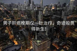 男子肝癌晚期僅一針治療，奇跡般獲得新生！