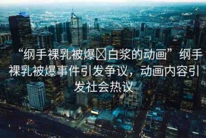 “綱手裸乳被爆?白漿的動畫”綱手裸乳被爆事件引發(fā)爭議，動畫內容引發(fā)社會熱議
