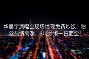 華晨宇演唱會現(xiàn)場驚現(xiàn)免費(fèi)炒飯！粉絲熱情高漲，3噸炒飯一掃而空！