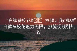 “白褲襪?；??扒腿讓我c視頻”白褲襪?；攘o限，扒腿視頻引熱議