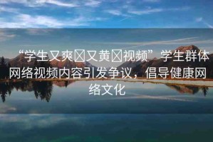 “學(xué)生又爽?又黃?視頻”學(xué)生群體網(wǎng)絡(luò)視頻內(nèi)容引發(fā)爭議，倡導(dǎo)健康網(wǎng)絡(luò)文化