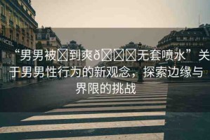 “男男被?到爽??無套噴水”關(guān)于男男性行為的新觀念，探索邊緣與界限的挑戰(zhàn)