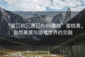 “蜜?桃?黃?片AV游戲”蜜桃黃，自然美景與游戲世界的交融
