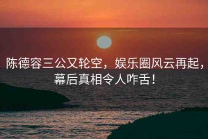 陳德容三公又輪空，娛樂圈風(fēng)云再起，幕后真相令人咋舌！