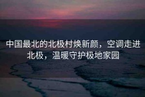 中國最北的北極村煥新顏，空調(diào)走進北極，溫暖守護極地家園