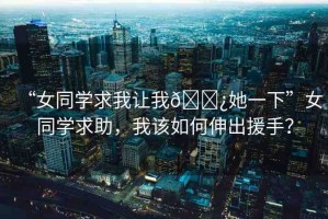 “女同學(xué)求我讓我??她一下”女同學(xué)求助，我該如何伸出援手？
