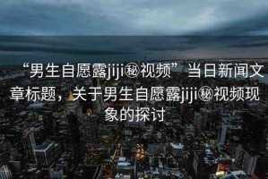 “男生自愿露jiji秘視頻”當日新聞文章標題，關于男生自愿露jiji秘視頻現(xiàn)象的探討