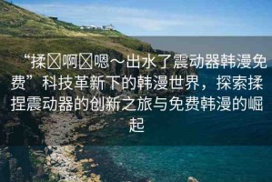 “揉?啊?嗯～出水了震動器韓漫免費”科技革新下的韓漫世界，探索揉捏震動器的創(chuàng)新之旅與免費韓漫的崛起