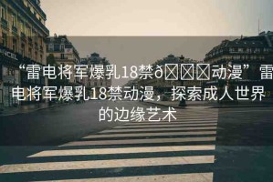 “雷電將軍爆乳18禁??動(dòng)漫”雷電將軍爆乳18禁動(dòng)漫，探索成人世界的邊緣藝術(shù)