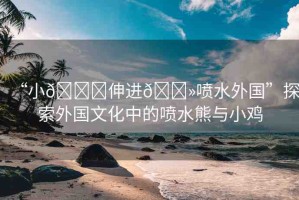 “小??伸進(jìn)??噴水外國”探索外國文化中的噴水熊與小雞