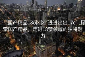 “國產(chǎn)精品18??進進出出17c”探索國產(chǎn)精品，走進18禁領(lǐng)域的獨特魅力