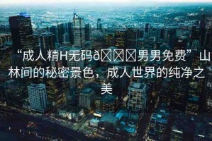“成人精H無碼??男男免費(fèi)”山林間的秘密景色，成人世界的純凈之美