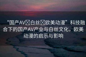 “國產(chǎn)AV?白絲?歐美動漫”科技融合下的國產(chǎn)AV產(chǎn)業(yè)與白絲文化，歐美動漫的啟示與影響