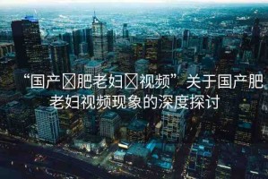 “國產(chǎn)?肥老婦?視頻”關(guān)于國產(chǎn)肥老婦視頻現(xiàn)象的深度探討