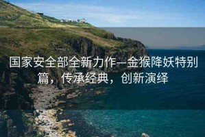國家安全部全新力作—金猴降妖特別篇，傳承經(jīng)典，創(chuàng)新演繹