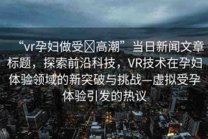 “vr孕婦做受?高潮”當(dāng)日新聞文章標(biāo)題，探索前沿科技，VR技術(shù)在孕婦體驗(yàn)領(lǐng)域的新突破與挑戰(zhàn)—虛擬受孕體驗(yàn)引發(fā)的熱議