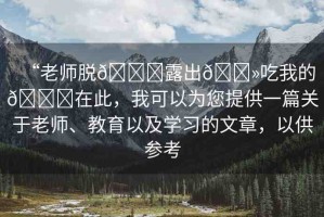 “老師脫??露出??吃我的??在此，我可以為您提供一篇關于老師、教育以及學習的文章，以供參考