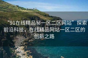 “91在線精品秘一區(qū)二區(qū)網(wǎng)站”探索前沿科技，在線精品網(wǎng)站一區(qū)二區(qū)的創(chuàng)新之路
