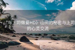 “與上司做爰HD》山間的秘密與上司的心靈交流