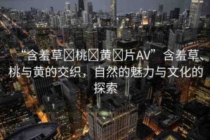 “含羞草?桃?黃?片AV”含羞草、桃與黃的交織，自然的魅力與文化的探索