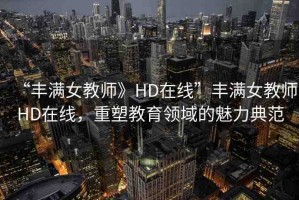 “豐滿女教師》HD在線”豐滿女教師HD在線，重塑教育領域的魅力典范