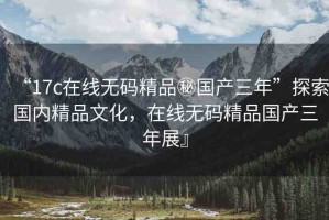 “17c在線無碼精品秘國產(chǎn)三年”探索國內(nèi)精品文化，在線無碼精品國產(chǎn)三年展』