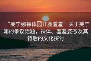 “芙寧娜裸體?開腿羞羞”關(guān)于芙寧娜的爭(zhēng)議話題，裸體、羞羞姿態(tài)及其背后的文化探討