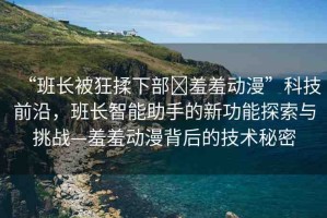 “班長(zhǎng)被狂揉下部?羞羞動(dòng)漫”科技前沿，班長(zhǎng)智能助手的新功能探索與挑戰(zhàn)—羞羞動(dòng)漫背后的技術(shù)秘密