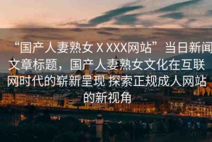 “國(guó)產(chǎn)人妻熟女ⅩXXX網(wǎng)站”當(dāng)日新聞文章標(biāo)題，國(guó)產(chǎn)人妻熟女文化在互聯(lián)網(wǎng)時(shí)代的嶄新呈現(xiàn) 探索正規(guī)成人網(wǎng)站的新視角
