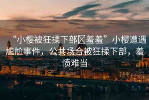 “小櫻被狂揉下部?羞羞”小櫻遭遇尷尬事件，公共場合被狂揉下部，羞憤難當(dāng)