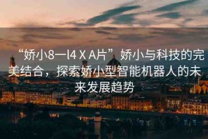 “嬌小8一l4ⅩA片”嬌小與科技的完美結(jié)合，探索嬌小型智能機器人的未來發(fā)展趨勢