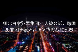 緬北白家犯罪集團21人被公訴，跨國犯罪團伙覆滅，正義終將戰(zhàn)勝邪惡