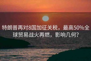 特朗普再對8國加征關(guān)稅，最高50%全球貿(mào)易戰(zhàn)火再燃，影響幾何？