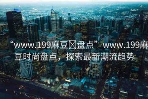 “www.199麻豆?盤點(diǎn)”www.199麻豆時(shí)尚盤點(diǎn)，探索最新潮流趨勢(shì)