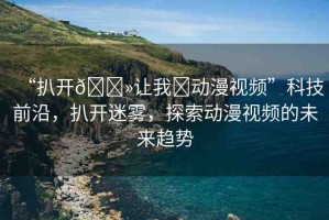 “扒開??讓我?動漫視頻”科技前沿，扒開迷霧，探索動漫視頻的未來趨勢
