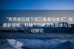 “男男被狂揉下部?羞羞動(dòng)本子”探索新領(lǐng)域，科技下的男男性健康與互動(dòng)研究