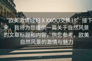 “歐美激情婬婦ⅩXXOO交換18”接下來，我將為您提供一篇關(guān)于自然風(fēng)景的文章標(biāo)題和內(nèi)容，供您參考，歐美自然風(fēng)景的激情與魅力