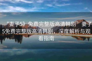 “妻子5》免費完整版高清韓劇”妻子5免費完整版高清韓劇，深度解析與觀看指南